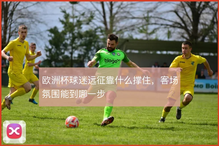 欧洲杯球迷远征靠什么撑住，客场氛围能到哪一步