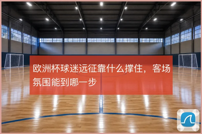 欧洲杯球迷远征靠什么撑住,客场氛围能到哪一步