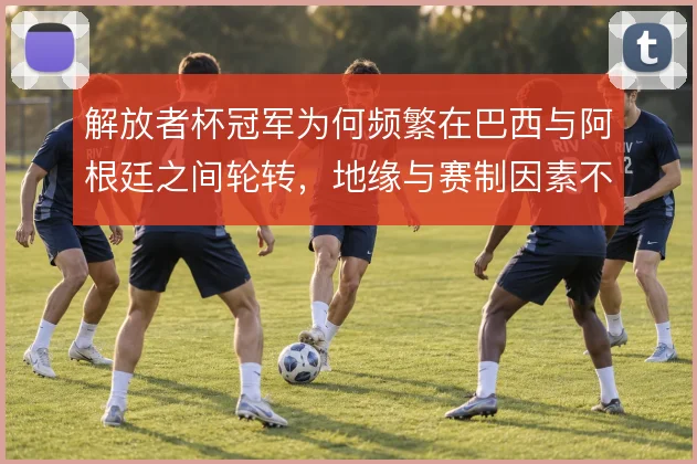 解放者杯冠军为何频繁在巴西与阿根廷之间轮转,地缘与赛制因素不可忽视