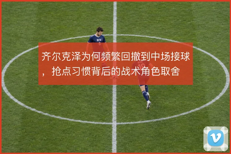 齐尔克泽为何频繁回撤到中场接球，抢点习惯背后的战术角色取舍