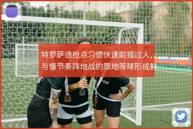 特罗萨德抢点习惯快速前插过人,与慢节奏阵地战的原地等球形成鲜明对比