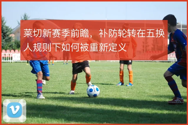 莱切新赛季前瞻,补防轮转在五换人规则下如何被重新定义