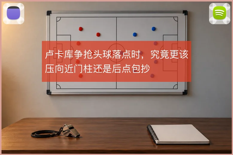 卢卡库争抢头球落点时,究竟更该压向近门柱还是后点包抄