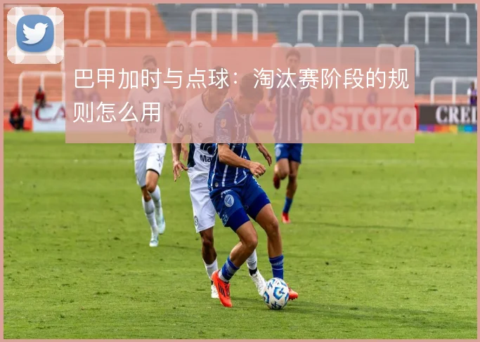 巴甲加时与点球:淘汰赛阶段的规则怎么用