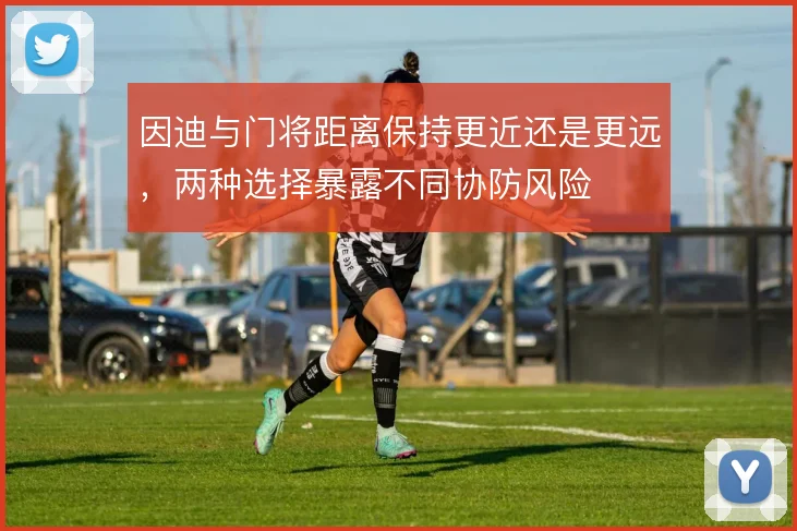 因迪与门将距离保持更近还是更远,两种选择暴露不同协防风险
