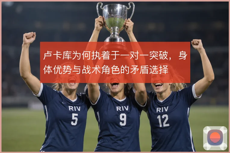 卢卡库为何执着于一对一突破，身体优势与战术角色的矛盾选择