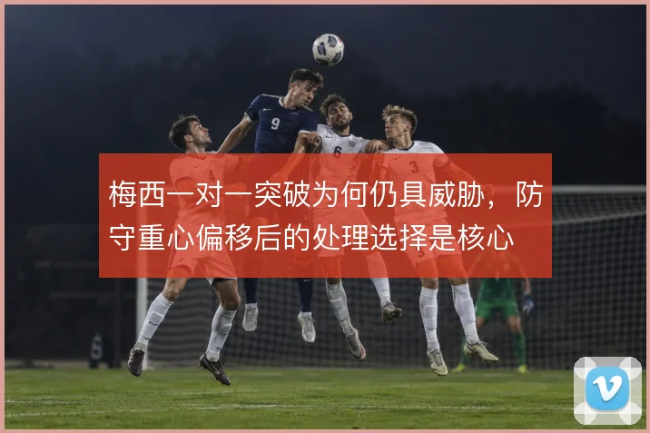 梅西一对一突破为何仍具威胁，防守重心偏移后的处理选择是核心