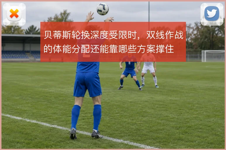 贝蒂斯轮换深度受限时，双线作战的体能分配还能靠哪些方案撑住