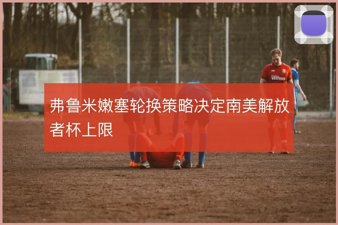 弗鲁米嫩塞轮换策略决定南美解放者杯上限