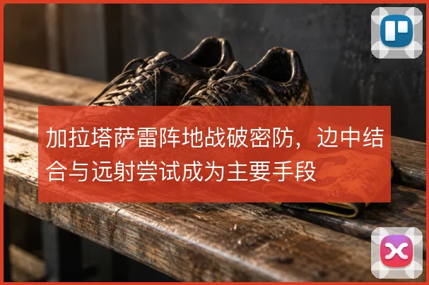 加拉塔萨雷阵地战破密防，边中结合与远射尝试成为主要手段