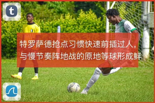 特罗萨德抢点习惯快速前插过人,与慢节奏阵地战的原地等球形成鲜明对比