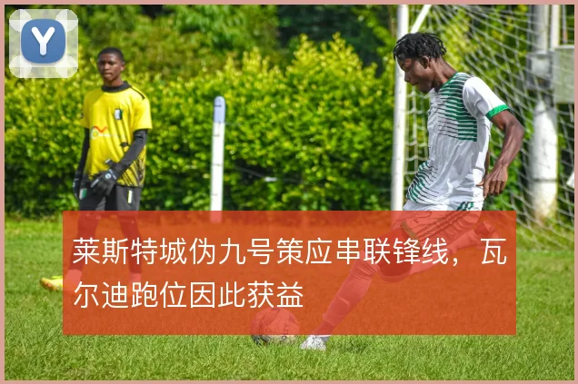 莱斯特城伪九号策应串联锋线,瓦尔迪跑位因此获益