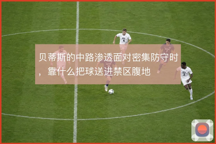 贝蒂斯的中路渗透面对密集防守时，靠什么把球送进禁区腹地