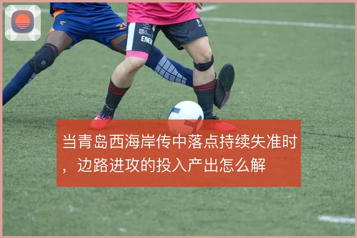 当青岛西海岸传中落点持续失准时，边路进攻的投入产出怎么解