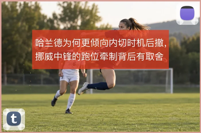 哈兰德为何更倾向内切时机后撤，挪威中锋的跑位牵制背后有取舍