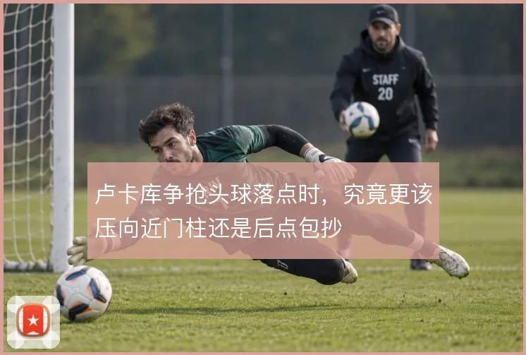 卢卡库争抢头球落点时，究竟更该压向近门柱还是后点包抄